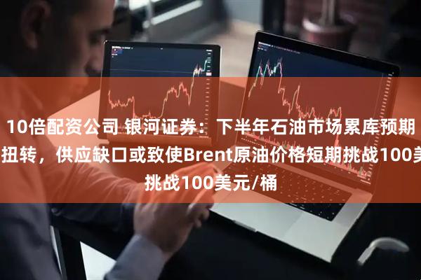 10倍配资公司 银河证券：下半年石油市场累库预期有望被扭转，供应缺口或致使Brent原油价格短期挑战100美元/桶