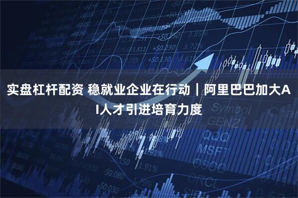 实盘杠杆配资 稳就业企业在行动｜阿里巴巴加大AI人才引进培育力度