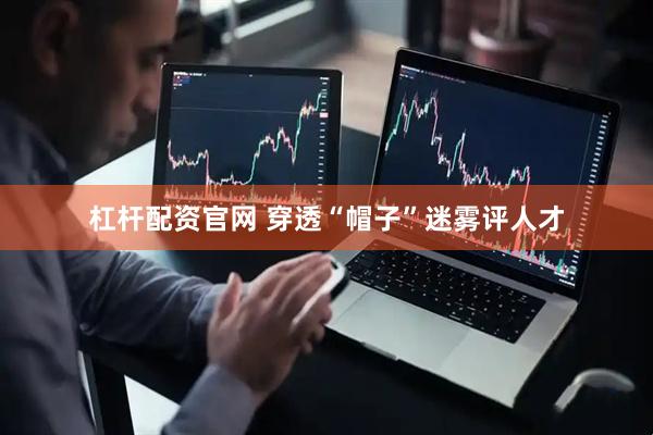 杠杆配资官网 穿透“帽子”迷雾评人才