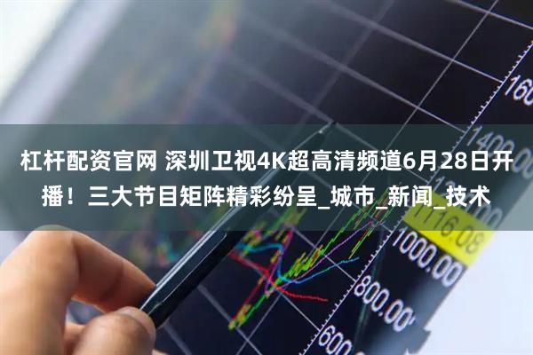 杠杆配资官网 深圳卫视4K超高清频道6月28日开播！三大节目矩阵精彩纷呈_城市_新闻_技术