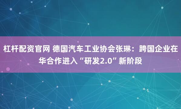 杠杆配资官网 德国汽车工业协会张琳：跨国企业在华合作进入“研发2.0”新阶段