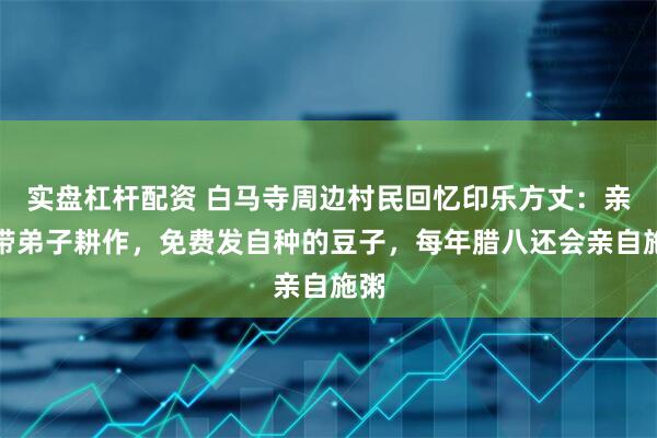 实盘杠杆配资 白马寺周边村民回忆印乐方丈：亲自带弟子耕作，免费发自种的豆子，每年腊八还会亲自施粥