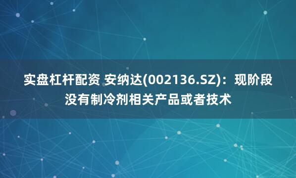实盘杠杆配资 安纳达(002136.SZ)：现阶段没有制冷剂相关产品或者技术
