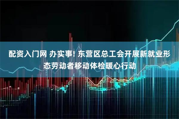 配资入门网 办实事! 东营区总工会开展新就业形态劳动者移动体检暖心行动