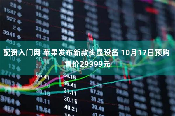 配资入门网 苹果发布新款头显设备 10月17日预购 售价29999元
