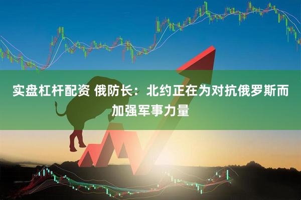 实盘杠杆配资 俄防长：北约正在为对抗俄罗斯而加强军事力量