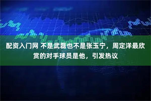 配资入门网 不是武磊也不是张玉宁，周定洋最欣赏的对手球员是他，引发热议