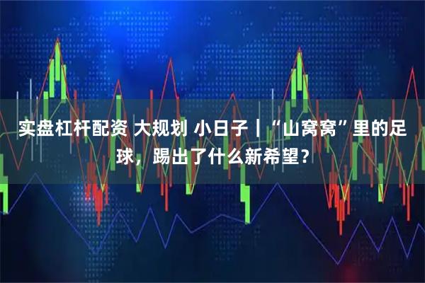 实盘杠杆配资 大规划 小日子｜“山窝窝”里的足球，踢出了什么新希望？