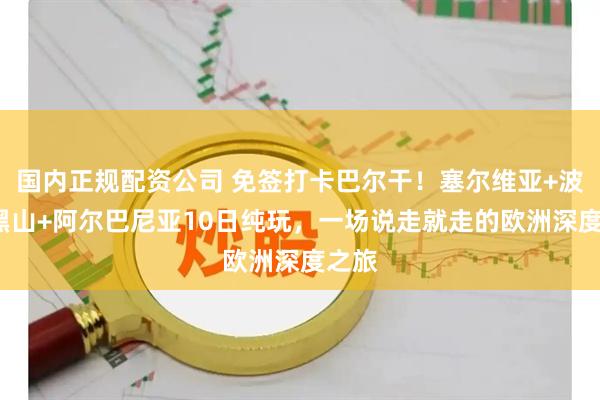 国内正规配资公司 免签打卡巴尔干！塞尔维亚+波黑+黑山+阿尔巴尼亚10日纯玩，一场说走就走的欧洲深度之旅