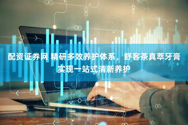 配资证券网 精研多效养护体系，舒客茶真萃牙膏实现一站式清新养护