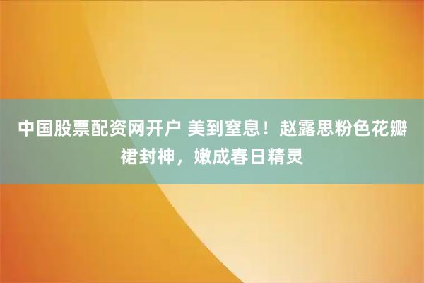 中国股票配资网开户 美到窒息！赵露思粉色花瓣裙封神，嫩成春日精灵