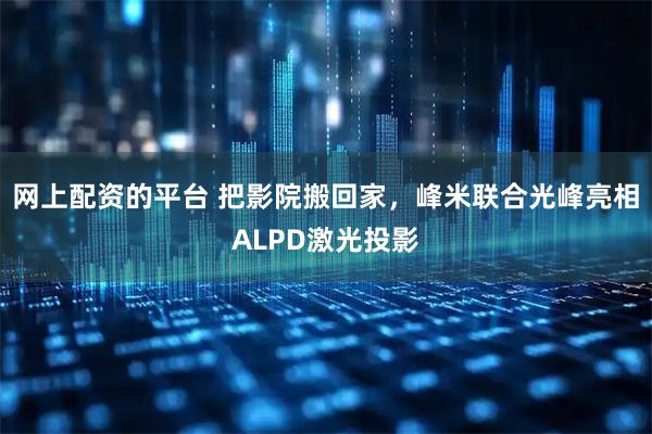 网上配资的平台 把影院搬回家，峰米联合光峰亮相ALPD激光投影