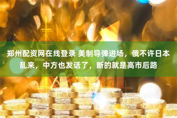 郑州配资网在线登录 美制导弹进场，俄不许日本乱来，中方也发话了，断的就是高市后路